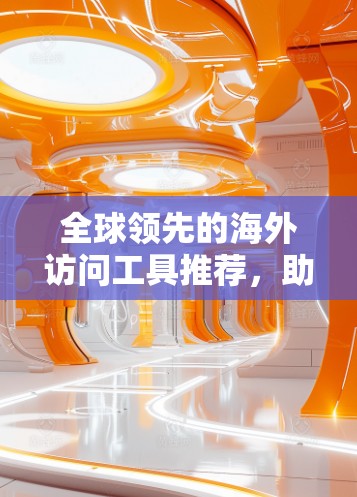 全球领先的海外访问工具推荐，助力商务精英高效访问世界各地