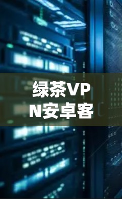 绿茶VPN安卓客户端|手机VPN连接教程 绿茶VPN安卓客户端|手机VPN连接教程