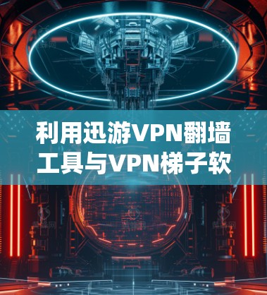利用迅游VPN翻墙工具与VPN梯子软件,系统解决方案 利用迅游VPN翻墙工具与VPN梯子软件,系统解决方案