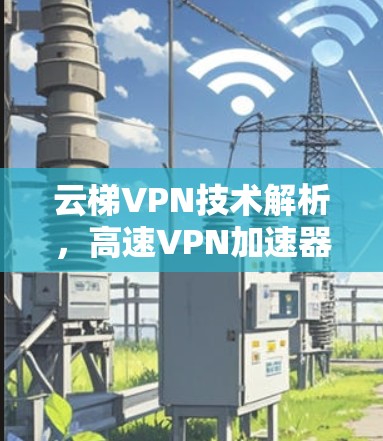 云梯VPN技术解析,高速VPN加速器的现代应用与发展 云梯VPN技术解析,高速VPN加速器的现代应用与发展