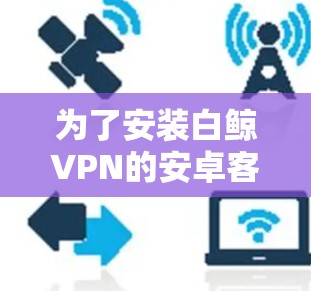 为了安装白鲸VPN的安卓客户端,您可以按照以下步骤进行 为了安装白鲸VPN的安卓客户端,您可以按照以下步骤进行
