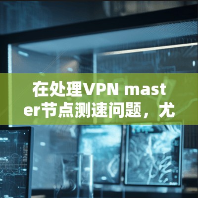 在处理VPN master节点测速问题，尤其是高速线路时，需要综合考虑以下几个方面