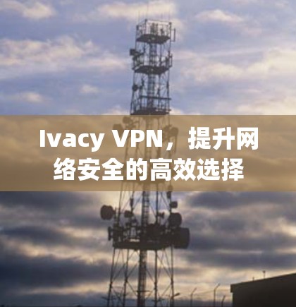 Ivacy VPN，提升网络安全的高效选择