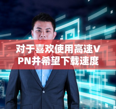 对于喜欢使用高速VPN并希望下载速度快的用户,以下是一些推荐的VPN推荐,这些VPN通常拥有强大的下载和上传速度,适合移动设备使用 对于喜欢使用高速VPN并希望下载速度快的用户,以下是一些推荐的VPN推荐,这些VPN通常拥有强大的下载和上传速度,适合移动设备使用