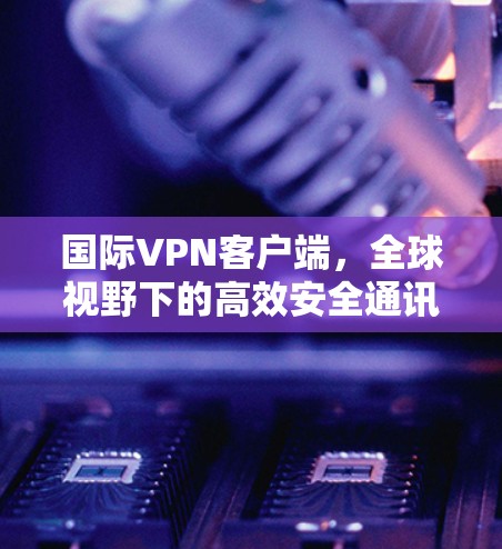 国际VPN客户端，全球视野下的高效安全通讯解决方案