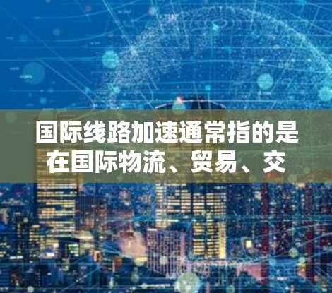 国际线路加速通常指的是在国际物流、贸易、交通等领域的线路和物流网络正在加速发展，以提高运输效率、降低成本、增强物流竞争力。以下是一些可能的解释和内容