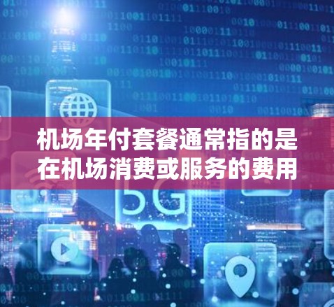 机场年付套餐通常指的是在机场消费或服务的费用按年份结账的一种优惠或套餐服务。以下是一些可能的解释和相关信息