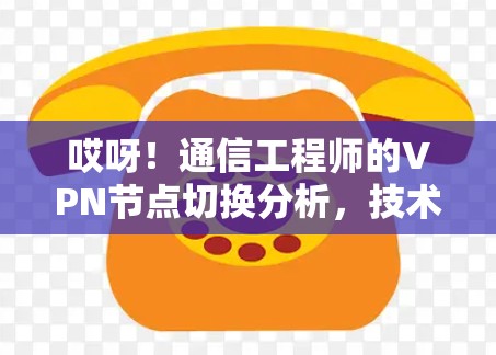哎呀！通信工程师的VPN节点切换分析，技术难题、解决方案与未来趋势