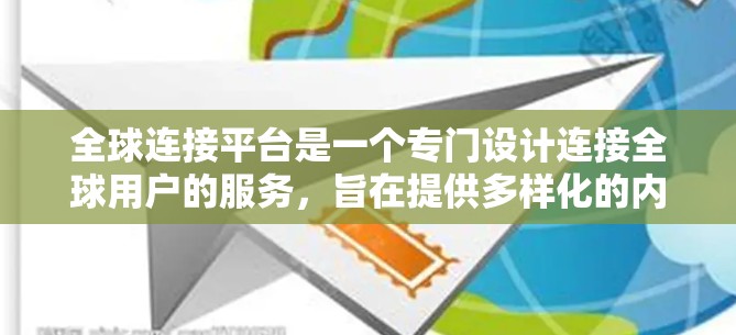 全球连接平台是一个专门设计连接全球用户的服务,旨在提供多样化的内容和功能,以便用户在全球范围内获取信息、娱乐和其他资源。以下是对该平台的详细总结 全球连接平台是一个专门设计连接全球用户的服务,旨在提供多样化的内容和功能,以便用户在全球范围内获取信息、娱乐和其他资源。以下是对该平台的详细总结