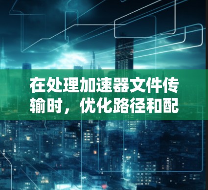 在处理加速器文件传输时，优化路径和配置可以显著提升加载速度。以下是一些具体的步骤和方法