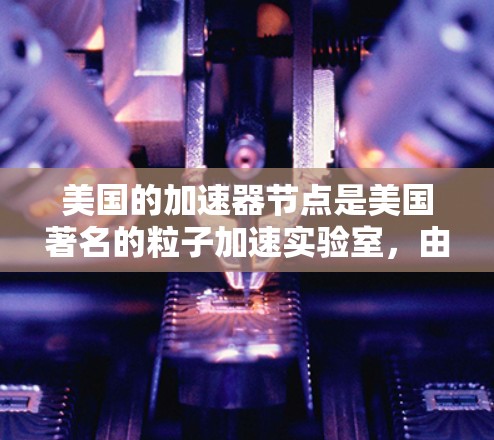 美国的加速器节点是美国著名的粒子加速实验室,由美国国家粒子物理研究所(NIST)和美国国家实验室(NRAO)联合成立,旨在研究高能粒子物理、量子力学和核物理。以下是关于该加速器节点的详细信息 美国的加速器节点是美国著名的粒子加速实验室,由美国国家粒子物理研究所(NIST)和美国国家实验室(NRAO)联合成立,旨在研究高能粒子物理、量子力学和核物理。以下是关于该加速器节点的详细信息