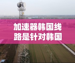 加速器韩国线路是针对韩国本地设备和网络的加速工具,帮助用户提升数据传输速度。以下是关于加速器韩国线路的详细介绍 加速器韩国线路是针对韩国本地设备和网络的加速工具,帮助用户提升数据传输速度。以下是关于加速器韩国线路的详细介绍