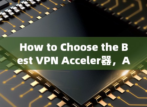 How to Choose the Best VPN Acceler器,A Comprehensive Guide How to Choose the Best VPN Acceler器,A Comprehensive Guide