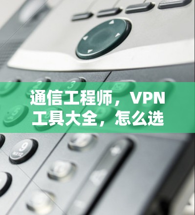 通信工程师，VPN工具大全，怎么选择最安全的VPN