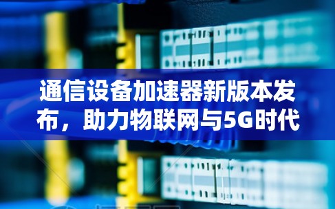 通信设备加速器新版本发布,助力物联网与5G时代,提升你的数据传输效率 通信设备加速器新版本发布,助力物联网与5G时代,提升你的数据传输效率