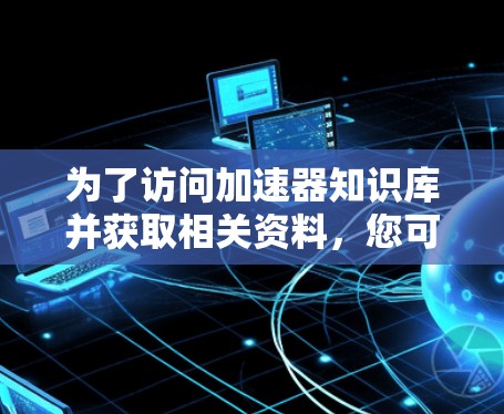 为了访问加速器知识库并获取相关资料,您可以按照以下步骤进行 为了访问加速器知识库并获取相关资料,您可以按照以下步骤进行