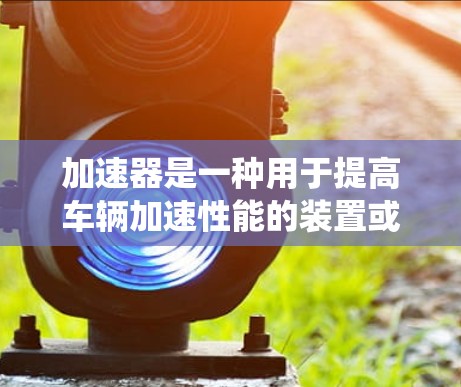 加速器是一种用于提高车辆加速性能的装置或系统。它通过改变发动机或加速器本身的工作原理,来实现加速效果的提升。以下是一些常见的加速器解决方案 加速器是一种用于提高车辆加速性能的装置或系统。它通过改变发动机或加速器本身的工作原理,来实现加速效果的提升。以下是一些常见的加速器解决方案