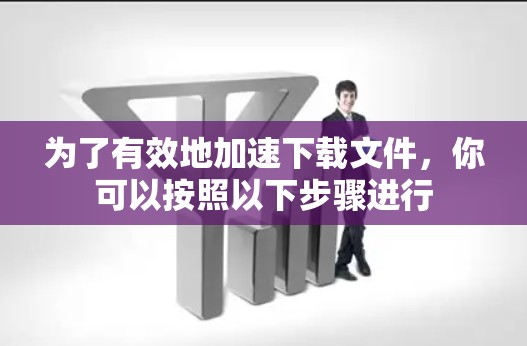 为了有效地加速下载文件,你可以按照以下步骤进行 为了有效地加速下载文件,你可以按照以下步骤进行