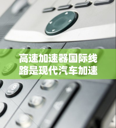高速加速器国际线路是现代汽车加速技术的重要组成部分，旨在提升汽车的加速性能，符合各国的国际标准和法规。以下是关于高速加速器国际线路的详细信息