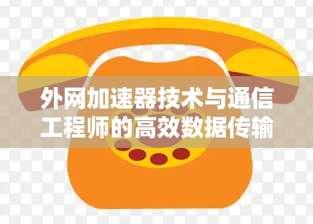 外网加速器技术与通信工程师的高效数据传输之道 外网加速器技术与通信工程师的高效数据传输之道