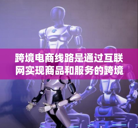 跨境电商线路是通过互联网实现商品和服务的跨境交易的系统和体系。以下是对跨境电商线路的详细分析 跨境电商线路是通过互联网实现商品和服务的跨境交易的系统和体系。以下是对跨境电商线路的详细分析