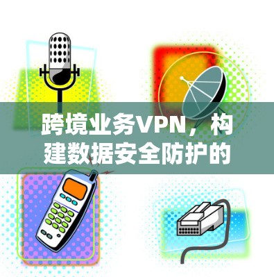 跨境业务VPN,构建数据安全防护的可靠桥梁 跨境业务VPN,构建数据安全防护的可靠桥梁