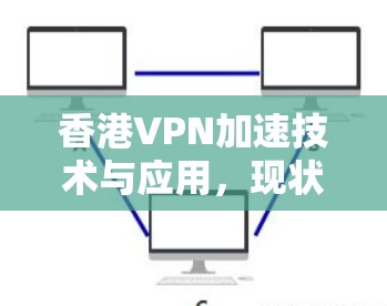 香港VPN加速技术与应用,现状与展望 香港VPN加速技术与应用,现状与展望