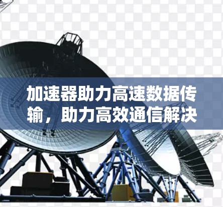 加速器助力高速数据传输,助力高效通信解决方案 加速器助力高速数据传输,助力高效通信解决方案