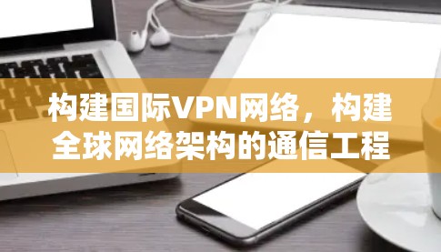 构建国际VPN网络，构建全球网络架构的通信工程师指南