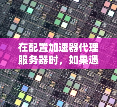 在配置加速器代理服务器时，如果遇到问题，以下是一些常见的解决步骤