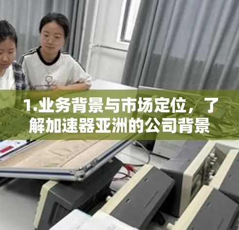 1.业务背景与市场定位,了解加速器亚洲的公司背景、市场定位及其在加速技术领域的地位及其战略 1.业务背景与市场定位,了解加速器亚洲的公司背景、市场定位及其在加速技术领域的地位及其战略