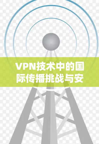 VPN技术中的国际传播挑战与安全威胁 VPN技术中的国际传播挑战与安全威胁