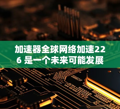 加速器全球网络加速226 是一个未来可能发展的加速器技术,旨在通过全球网络加速技术提升用户连接到全球互联网的能力。以下是关于该技术的分析 加速器全球网络加速226 是一个未来可能发展的加速器技术,旨在通过全球网络加速技术提升用户连接到全球互联网的能力。以下是关于该技术的分析