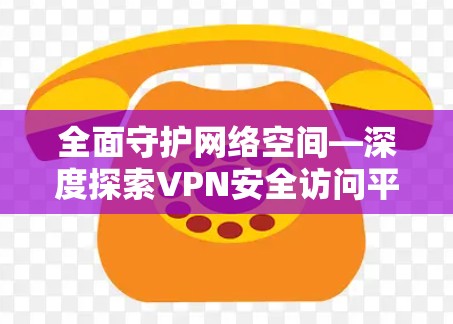 全面守护网络空间—深度探索VPN安全访问平台 全面守护网络空间—深度探索VPN安全访问平台