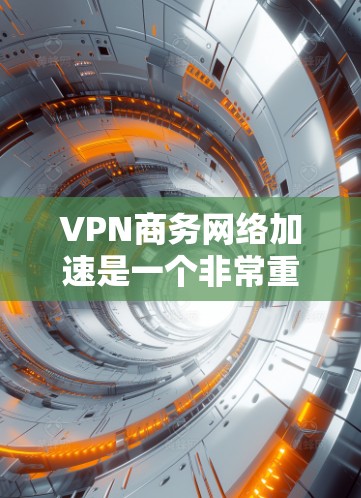 VPN商务网络加速是一个非常重要的技术，用于提升商务网络的连接速度和稳定性。以下是关于VPN商务网络加速的一些关键信息和建议