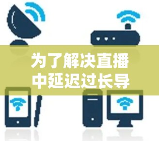 为了解决直播中延迟过长导致的低延迟问题,可以按照以下步骤进行优化 为了解决直播中延迟过长导致的低延迟问题,可以按照以下步骤进行优化