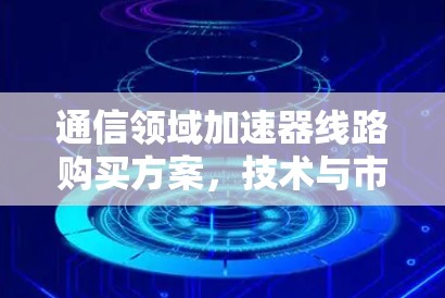 通信领域加速器线路购买方案,技术与市场的双重驱动 通信领域加速器线路购买方案,技术与市场的双重驱动