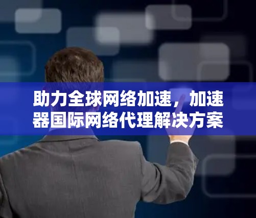 助力全球网络加速,加速器国际网络代理解决方案 助力全球网络加速,加速器国际网络代理解决方案